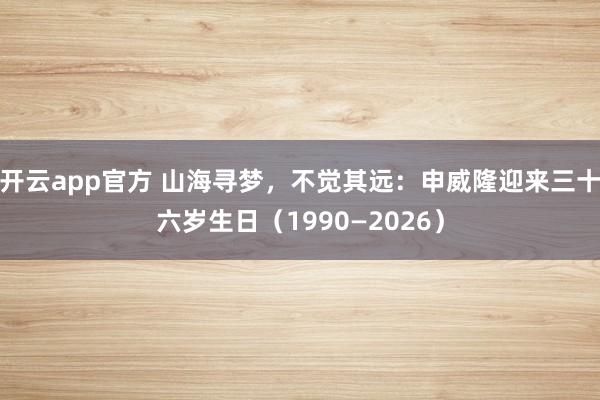 开云app官方 山海寻梦，不觉其远：申威隆迎来三十六岁生日（1990—2026）