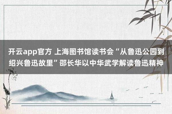 开云app官方 上海图书馆读书会“从鲁迅公园到绍兴鲁迅故里”邵长华以中华武学解读鲁迅精神
