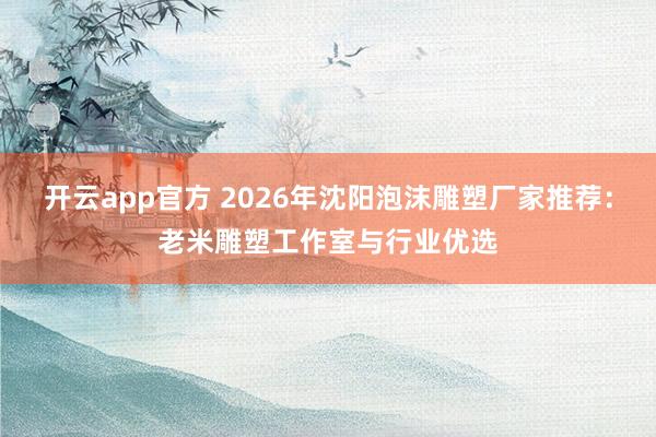 开云app官方 2026年沈阳泡沫雕塑厂家推荐:老米雕塑工作室与行业优选