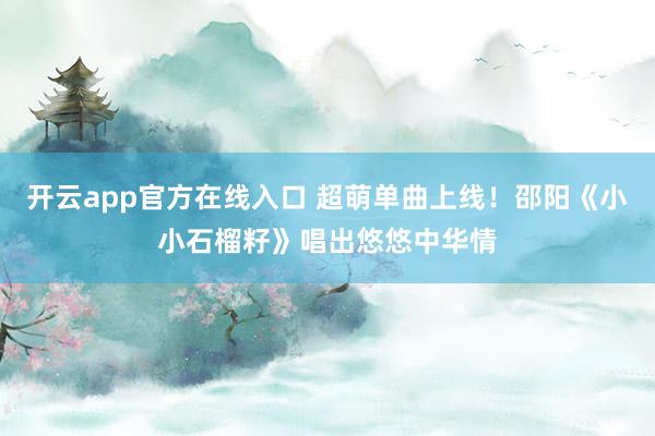 开云app官方在线入口 超萌单曲上线！邵阳《小小石榴籽》唱出悠悠中华情