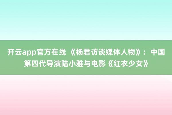 开云app官方在线 《杨君访谈媒体人物》：中国第四代导演陆小雅与电影《红衣少女》