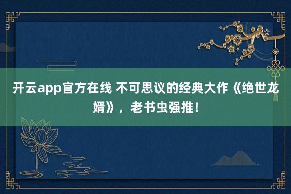 开云app官方在线 不可思议的经典大作《绝世龙婿》,老书虫强推!