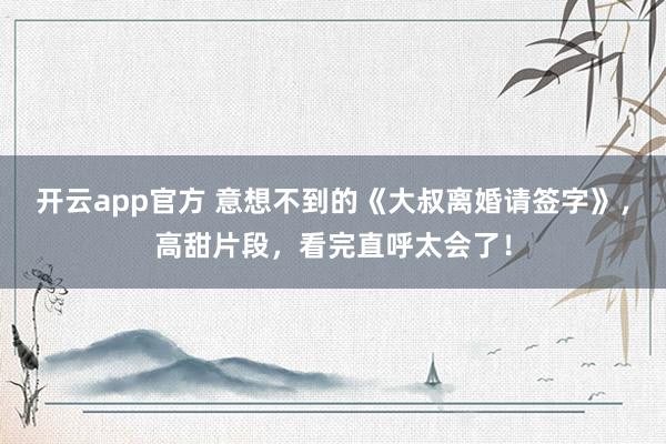 开云app官方 意想不到的《大叔离婚请签字》,高甜片段,看完直呼太会了!