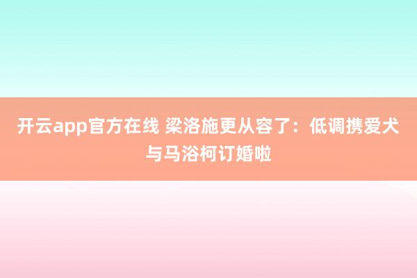 开云app官方在线 梁洛施更从容了:低调携爱犬与马浴柯订婚啦