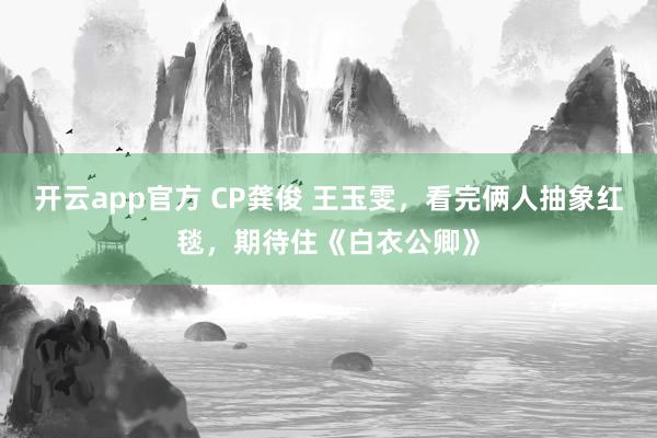 开云app官方 CP龚俊 王玉雯，看完俩人抽象红毯，期待住《白衣公卿》