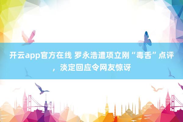 开云app官方在线 罗永浩遭项立刚“毒舌”点评，淡定回应令网友惊讶