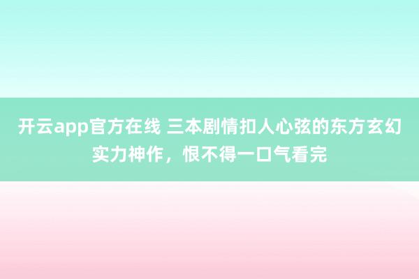 开云app官方在线 三本剧情扣人心弦的东方玄幻实力神作，恨不得一口气看完
