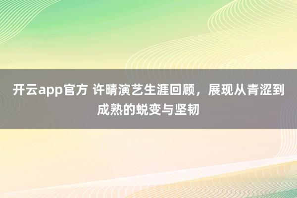 开云app官方 许晴演艺生涯回顾,展现从青涩到成熟的蜕变与坚韧