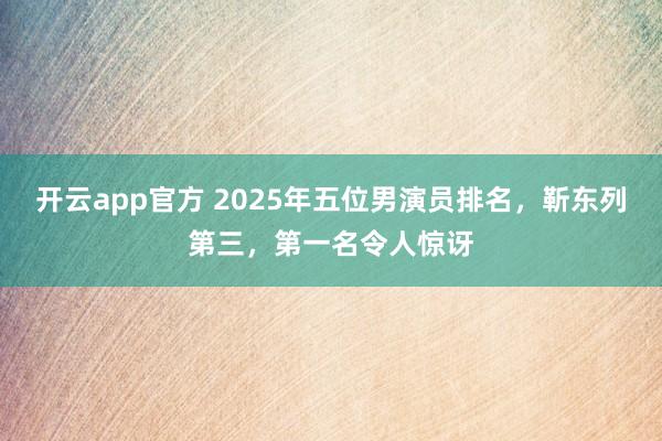 开云app官方 2025年五位男演员排名，靳东列第三，第一名令人惊讶