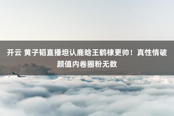开云 黄子韬直播坦认鹿晗王鹤棣更帅!真性情破颜值内卷圈粉无数