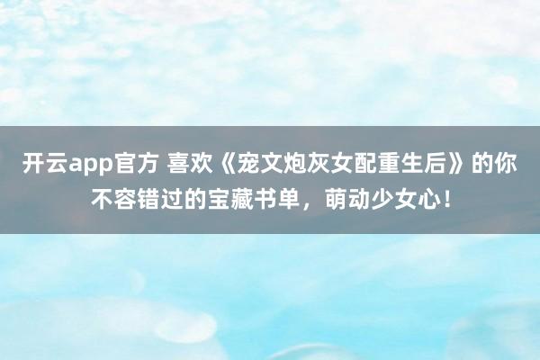 开云app官方 喜欢《宠文炮灰女配重生后》的你不容错过的宝藏书单，萌动少女心！