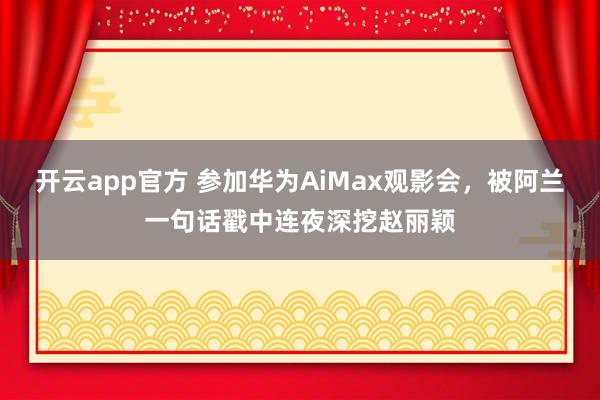 开云app官方 参加华为AiMax观影会，被阿兰一句话戳中连夜深挖赵丽颖