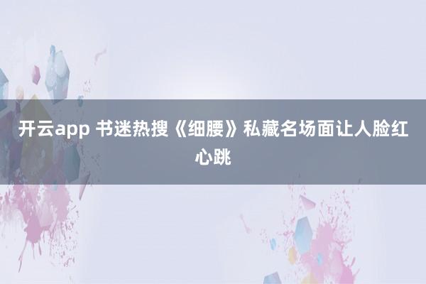 开云app 书迷热搜《细腰》私藏名场面让人脸红心跳