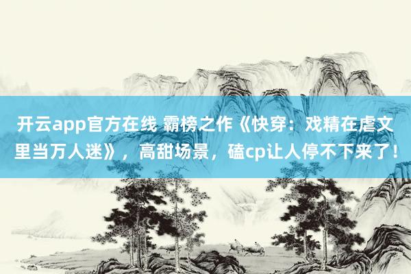 开云app官方在线 霸榜之作《快穿：戏精在虐文里当万人迷》，高甜场景，磕cp让人停不下来了！