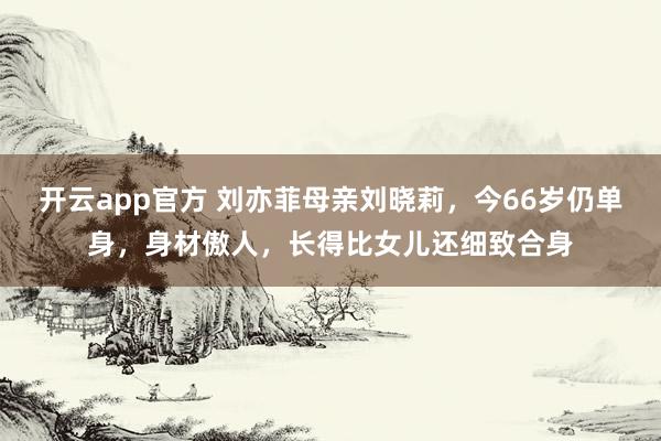 开云app官方 刘亦菲母亲刘晓莉,今66岁仍单身,身材傲人,长得比女儿还细致合身
