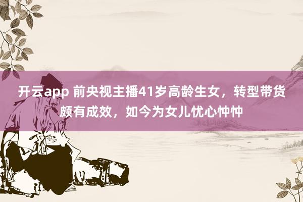 开云app 前央视主播41岁高龄生女,转型带货颇有成效,如今为女儿忧心忡忡