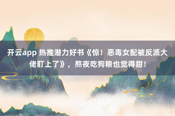 开云app 热推潜力好书《惊！恶毒女配被反派大佬盯上了》，熬夜吃狗粮也觉得甜！