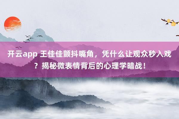 开云app 王佳佳颤抖嘴角,凭什么让观众秒入戏?揭秘微表情背后的心理学暗战!