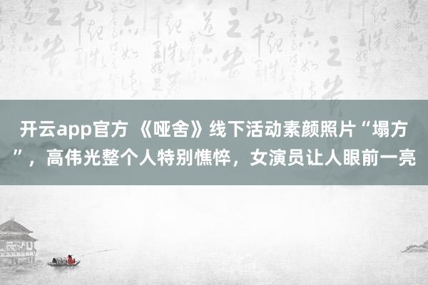 开云app官方 《哑舍》线下活动素颜照片“塌方”,高伟光整个人特别憔悴,女演员让人眼前一亮
