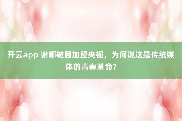 开云app 谢娜破圈加盟央视,为何说这是传统媒体的青春革命?