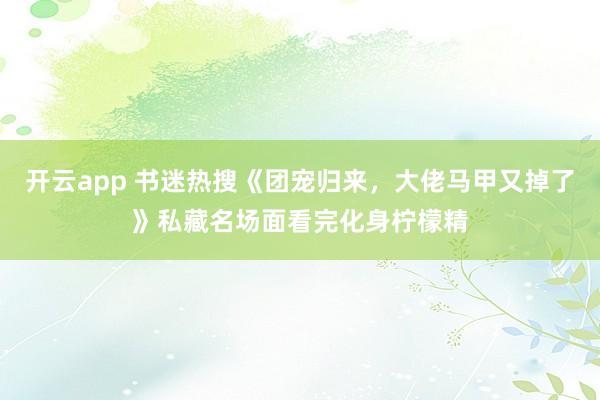 开云app 书迷热搜《团宠归来，大佬马甲又掉了》私藏名场面看完化身柠檬精
