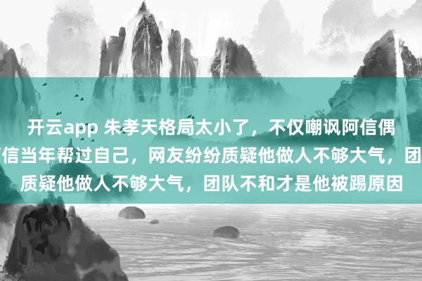 开云app 朱孝天格局太小了，不仅嘲讽阿信偶像照片难看，还忘了阿信当年帮过自己，网友纷纷质疑他做人不够大气，团队不和才是他被踢原因
