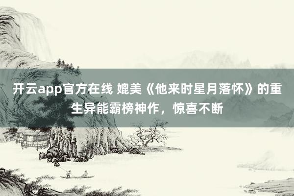 开云app官方在线 媲美《他来时星月落怀》的重生异能霸榜神作，惊喜不断