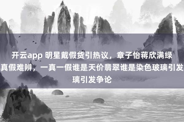 开云app 明星戴假货引热议，章子怡蒋欣满绿耳环真假难辨，一真一假谁是天价翡翠谁是染色玻璃引发争论