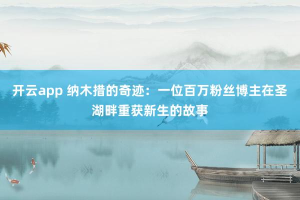 开云app 纳木措的奇迹：一位百万粉丝博主在圣湖畔重获新生的故事