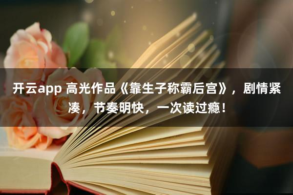 开云app 高光作品《靠生子称霸后宫》，剧情紧凑，节奏明快，一次读过瘾！