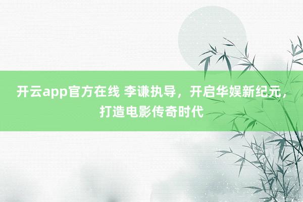 开云app官方在线 李谦执导，开启华娱新纪元，打造电影传奇时代