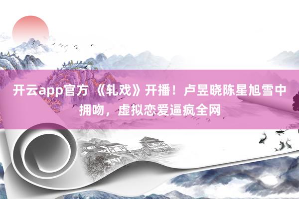 开云app官方 《轧戏》开播!卢昱晓陈星旭雪中拥吻,虚拟恋爱逼疯全网