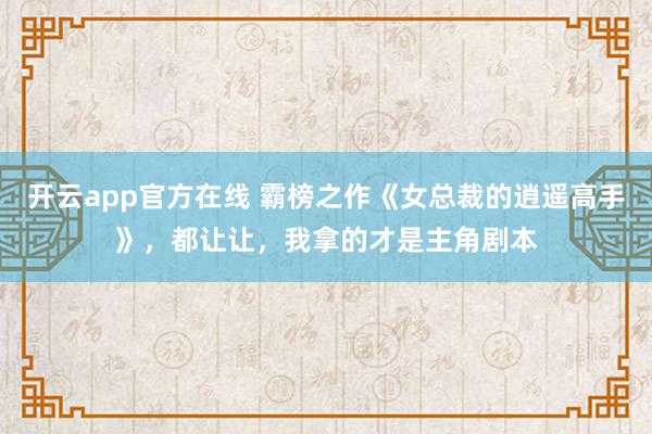 开云app官方在线 霸榜之作《女总裁的逍遥高手》，都让让，我拿的才是主角剧本