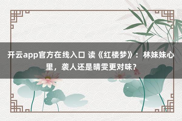 开云app官方在线入口 读《红楼梦》:林妹妹心里,袭人还是晴雯更对味?