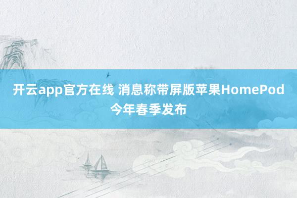 开云app官方在线 消息称带屏版苹果HomePod今年春季发布