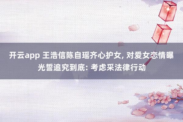 开云app 王浩信陈自瑶齐心护女， 对爱女恋情曝光誓追究到底: 考虑采法律行动