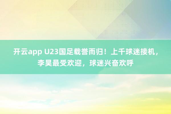 开云app U23国足载誉而归!上千球迷接机,李昊最受欢迎,球迷兴奋欢呼