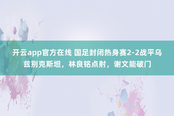 开云app官方在线 国足封闭热身赛2-2战平乌兹别克斯坦，林良铭点射，谢文能破门