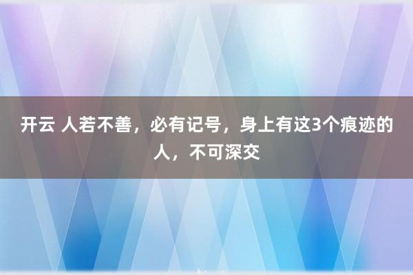 开云 人若不善,必有记号,身上有这3个痕迹的人,不可深交
