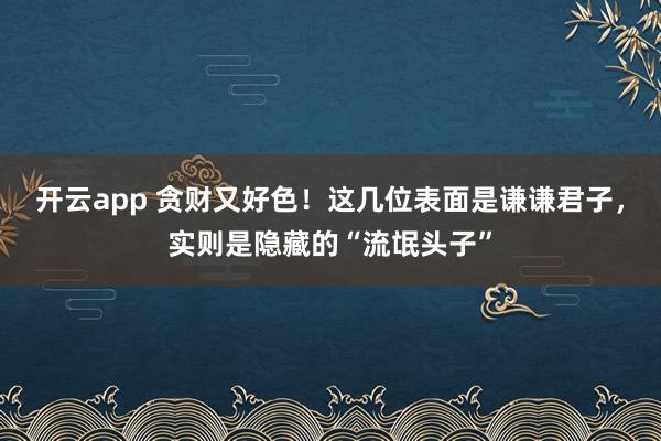 开云app 贪财又好色！这几位表面是谦谦君子，实则是隐藏的“流氓头子”