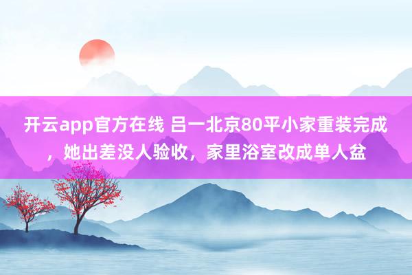开云app官方在线 吕一北京80平小家重装完成,她出差没人验收,家里浴室改成单人盆