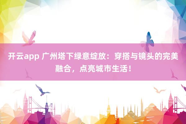 开云app 广州塔下绿意绽放：穿搭与镜头的完美融合，点亮城市生活！