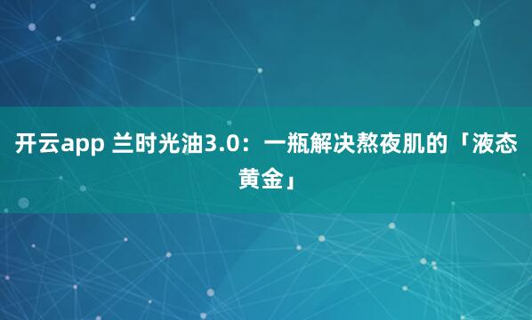 开云app 兰时光油3.0:一瓶解决熬夜肌的「液态黄金」