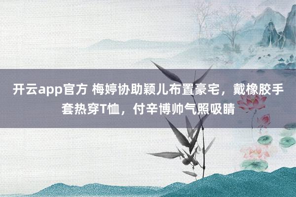 开云app官方 梅婷协助颖儿布置豪宅，戴橡胶手套热穿T恤，付辛博帅气照吸睛