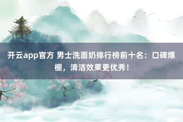 开云app官方 男士洗面奶排行榜前十名：口碑爆棚，清洁效果更优秀！