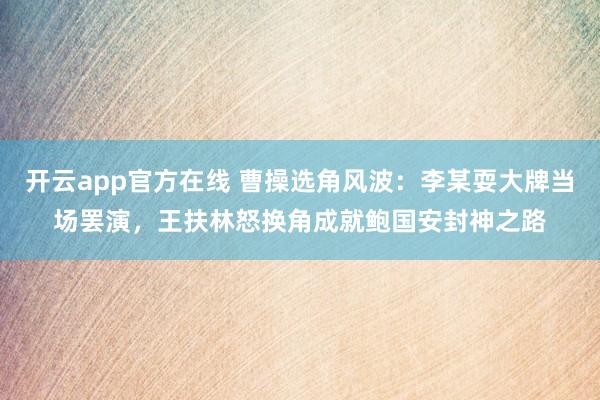 开云app官方在线 曹操选角风波:李某耍大牌当场罢演,王扶林怒换角成就鲍国安封神之路