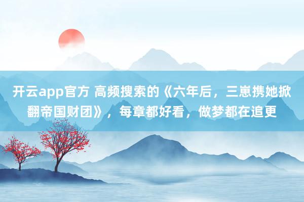 开云app官方 高频搜索的《六年后，三崽携她掀翻帝国财团》，每章都好看，做梦都在追更