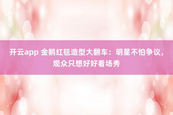 开云app 金鹅红毯造型大翻车：明星不怕争议，观众只想好好看场秀