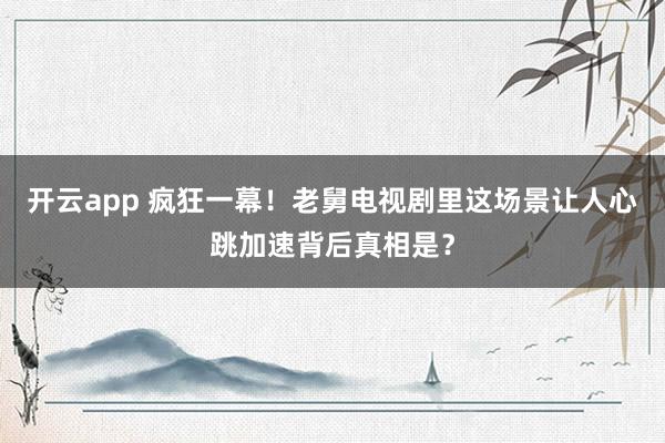 开云app 疯狂一幕！老舅电视剧里这场景让人心跳加速背后真相是？