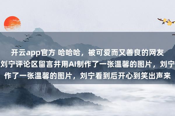开云app官方 哈哈哈，被可爱而又善良的网友们感动到了，有网友给刘宁评论区留言并用AI制作了一张温馨的图片，刘宁看到后开心到笑出声来